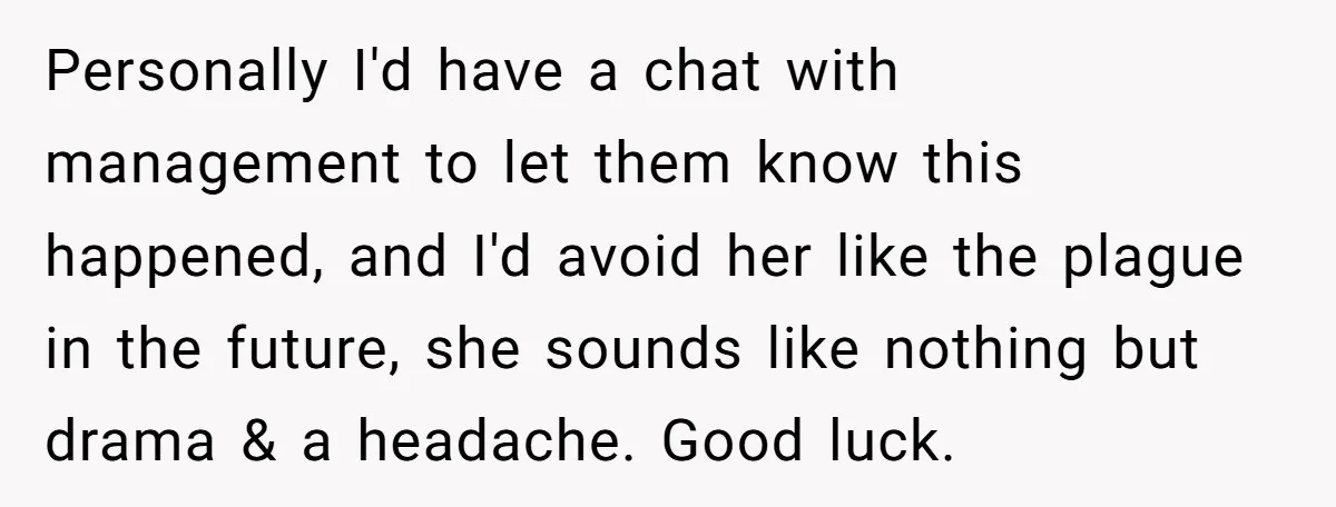 Personally I'd have a chat with management to let them know this happened, and I'd avoid her like the plague in the future, she sounds like nothing but drama &...