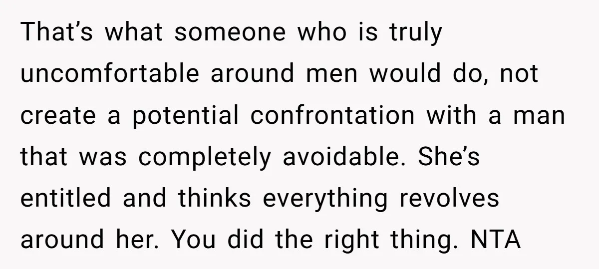 That’s what someone who is truly uncomfortable around men would do, not create a potential confrontation with a man that was completely avoidable. She’s entitled and thinks everything revolves around...