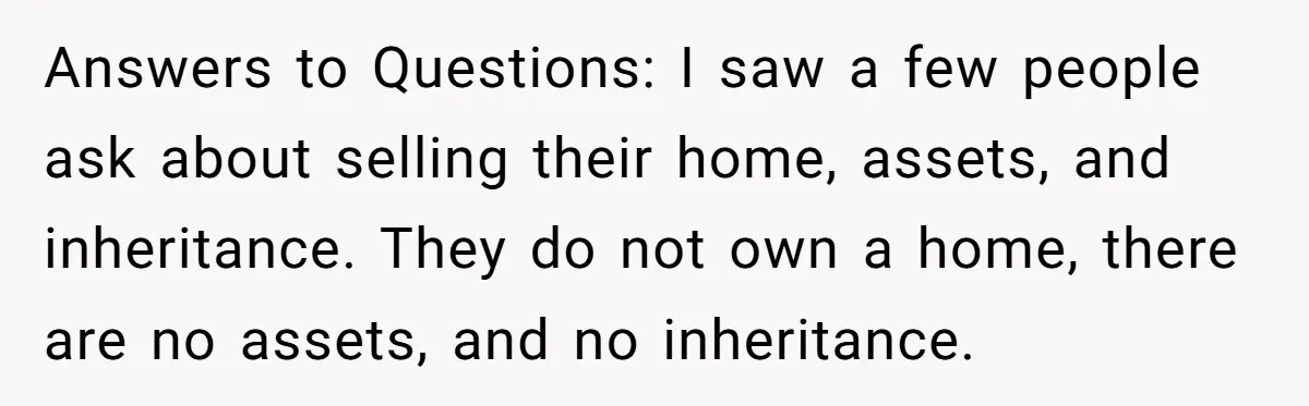 Answers to Questions: I saw a few people ask about selling their home, assets, and inheritance. They do not own a home, there are no assets, and no inheritance.