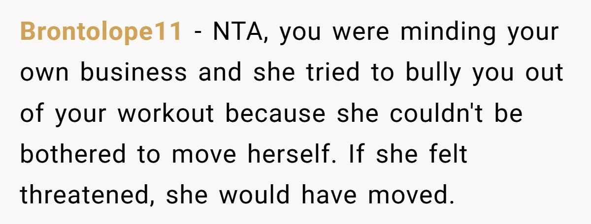 Brontolope11 − NTA, you were minding your own business and she tried to bully you out of your workout because she couldn't be bothered to move herself. If she felt...