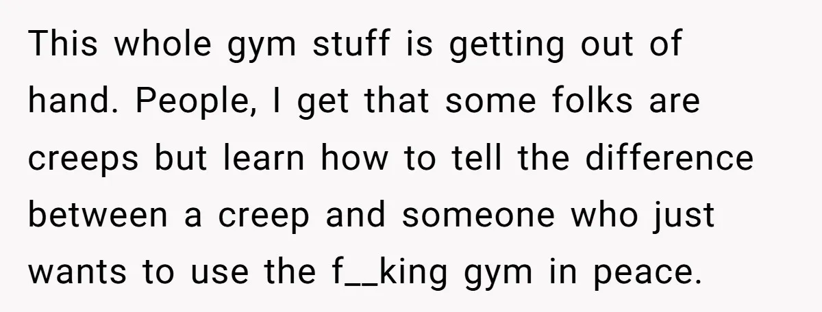 This whole gym stuff is getting out of hand. People, I get that some folks are creeps but learn how to tell the difference between a creep and someone who...