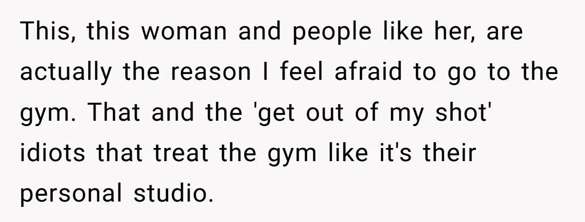 This, this woman and people like her, are actually the reason I feel afraid to go to the gym. That and the 'get out of my shot' idiots that treat...