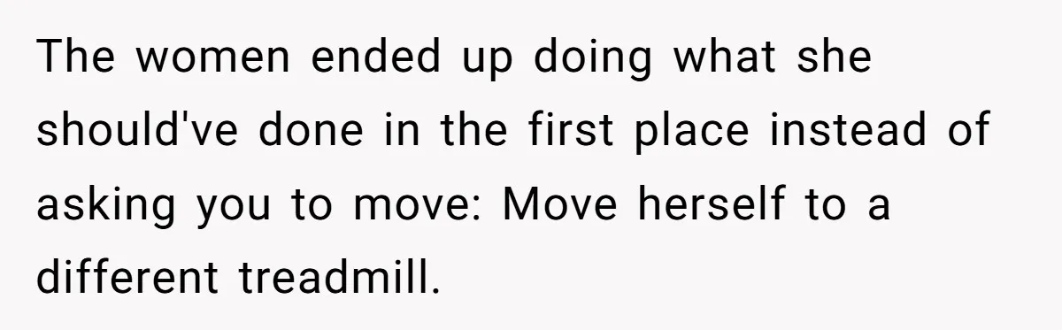 The women ended up doing what she should've done in the first place instead of asking you to move: Move herself to a different treadmill.
