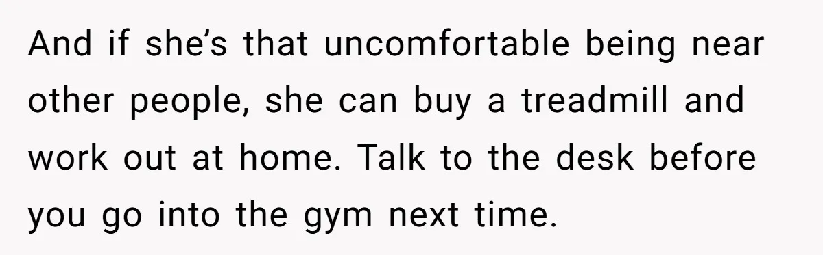And if she’s that uncomfortable being near other people, she can buy a treadmill and work out at home. Talk to the desk before you go into the gym next...