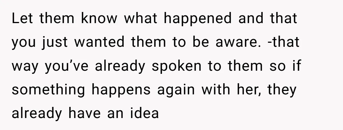 Let them know what happened and that you just wanted them to be aware. -that way you’ve already spoken to them so if something happens again with her, they already...