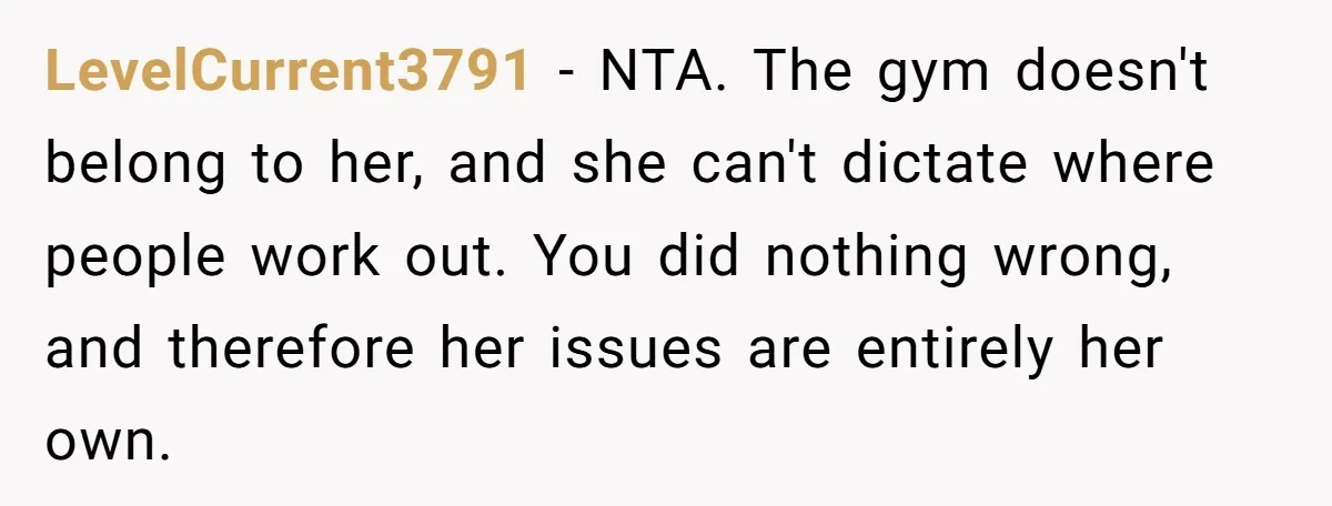LevelCurrent3791 − NTA. The gym doesn't belong to her, and she can't dictate where people work out. You did nothing wrong, and therefore her issues are entirely her own.