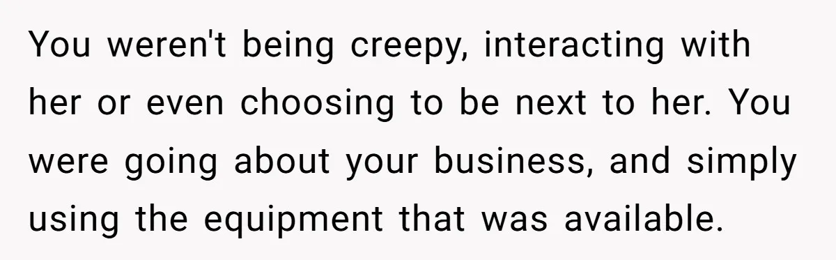 You weren't being creepy, interacting with her or even choosing to be next to her. You were going about your business, and simply using the equipment that was available.