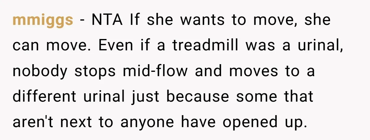 mmiggs − NTA If she wants to move, she can move. Even if a treadmill was a urinal, nobody stops mid-flow and moves to a different urinal just because some...