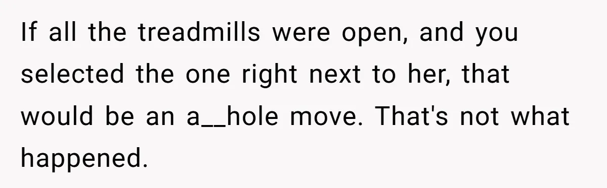 If all the treadmills were open, and you selected the one right next to her, that would be an a__hole move. That's not what happened.