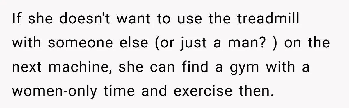 If she doesn't want to use the treadmill with someone else (or just a man? ) on the next machine, she can find a gym with a women-only time and...