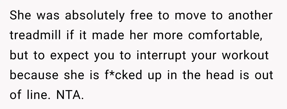 She was absolutely free to move to another treadmill if it made her more comfortable, but to expect you to interrupt your workout because she is f*cked up in the...