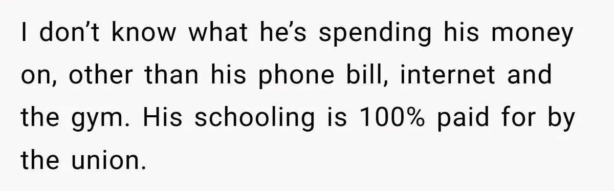 I don’t know what he’s spending his money on, other than his phone bill, internet and the gym. His schooling is 100% paid for by the union.