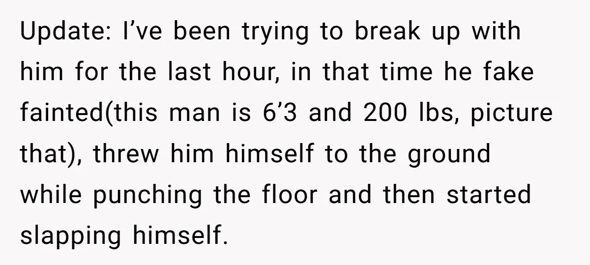 Update: I’ve been trying to break up with him for the last hour, in that time he fake fainted(this man is 6’3 and 200 lbs, picture that), threw him himself...