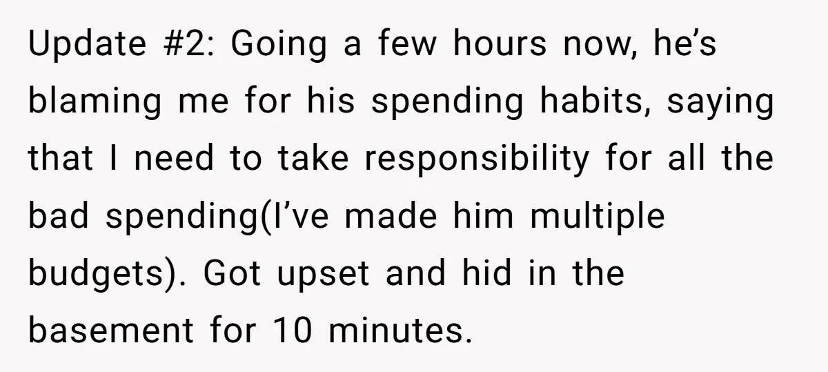 Update #2: Going a few hours now, he’s blaming me for his spending habits, saying that I need to take responsibility for all the bad spending(I’ve made him multiple budgets)....
