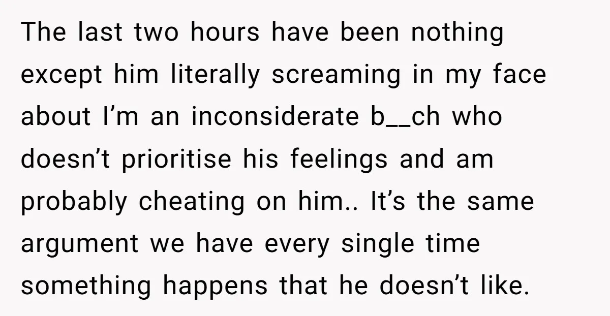 The last two hours have been nothing except him literally screaming in my face about I’m an inconsiderate b__ch who doesn’t prioritise his feelings and am probably cheating on him.....