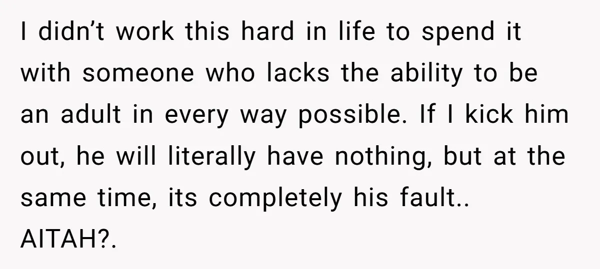 I didn’t work this hard in life to spend it with someone who lacks the ability to be an adult in every way possible. If I kick him out, he...