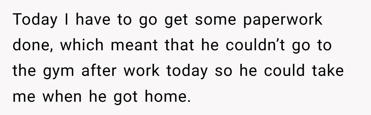 Today I have to go get some paperwork done, which meant that he couldn’t go to the gym after work today so he could take me when he got home.