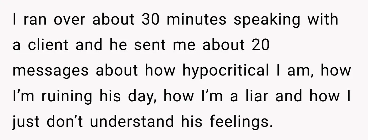 I ran over about 30 minutes speaking with a client and he sent me about 20 messages about how hypocritical I am, how I’m ruining his day, how I’m a...