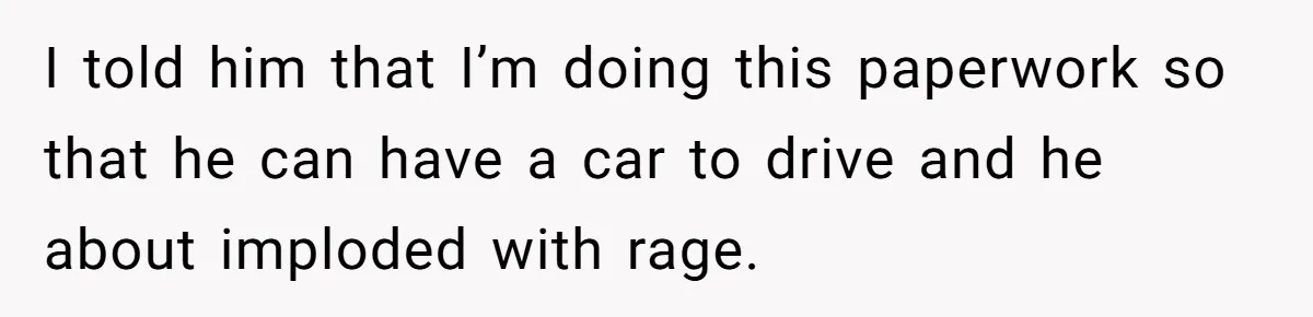 I told him that I’m doing this paperwork so that he can have a car to drive and he about imploded with rage.