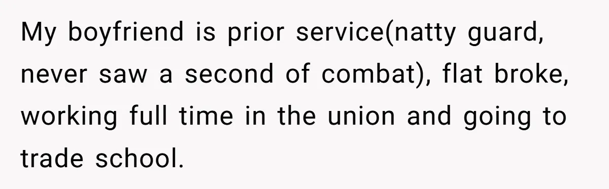 My boyfriend is prior service(natty guard, never saw a second of combat), flat broke, working full time in the union and going to trade school.