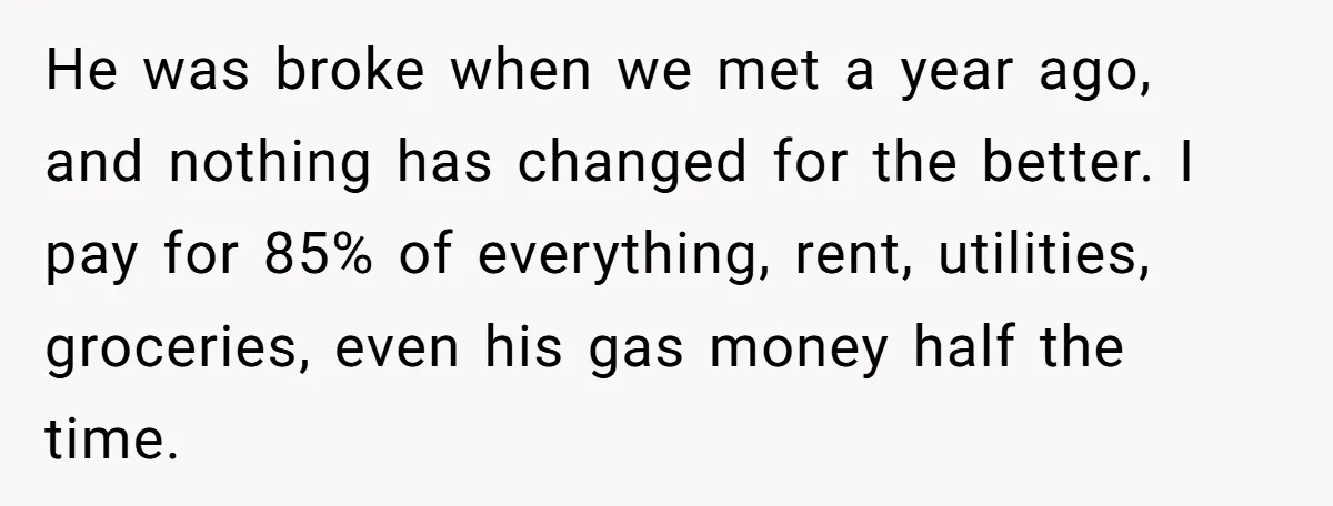 He was broke when we met a year ago, and nothing has changed for the better. I pay for 85% of everything, rent, utilities, groceries, even his gas money half...