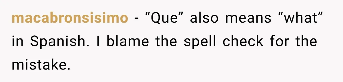 macabronsisimo − “Que” also means “what” in Spanish. I blame the spell check for the mistake.