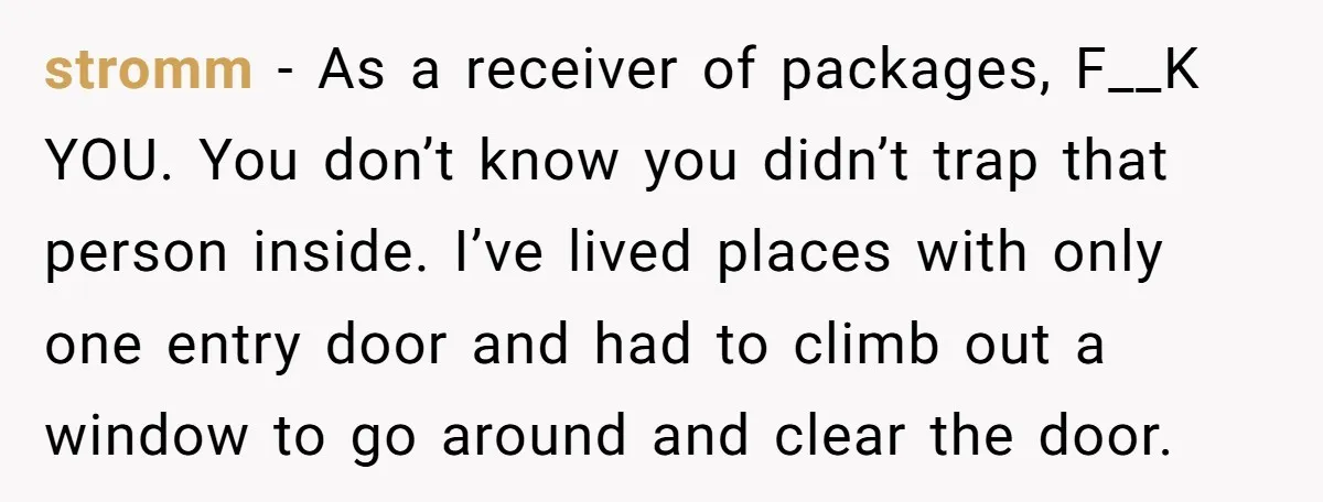 stromm − As a receiver of packages, F__K YOU. You don’t know you didn’t trap that person inside. I’ve lived places with only one entry door and had to climb...