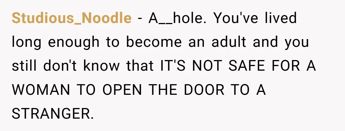 Studious_Noodle − A__hole. You've lived long enough to become an adult and you still don't know that IT'S NOT SAFE FOR A WOMAN TO OPEN THE DOOR TO A STRANGER.