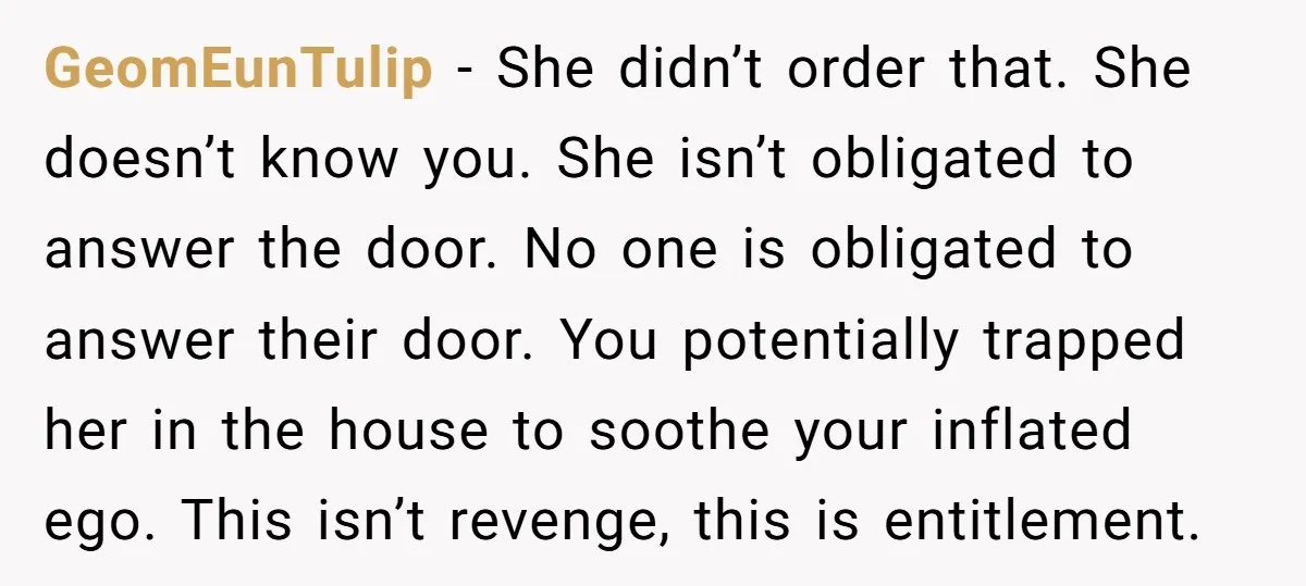 GeomEunTulip − She didn’t order that. She doesn’t know you. She isn’t obligated to answer the door. No one is obligated to answer their door. You potentially trapped her in...