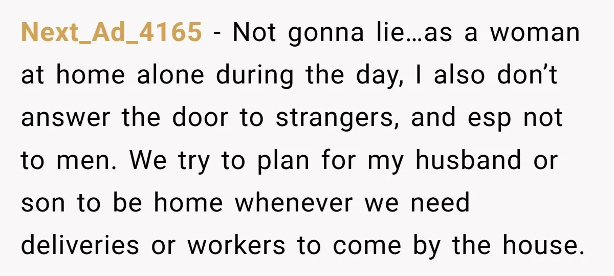 Next_Ad_4165 − Not gonna lie…as a woman at home alone during the day, I also don’t answer the door to strangers, and esp not to men. We try to plan...