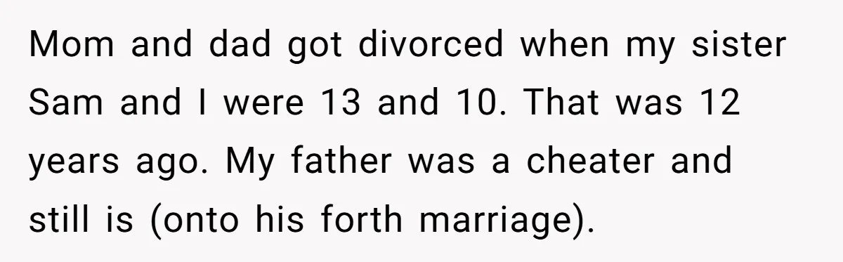 Mom and dad got divorced when my sister Sam and I were 13 and 10. That was 12 years ago. My father was a cheater and still is (onto his...