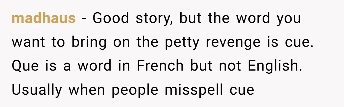 madhaus − Good story, but the word you want to bring on the petty revenge is cue. Que is a word in French but not English. Usually when people misspell...
