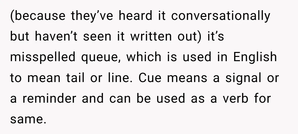 (because they’ve heard it conversationally but haven’t seen it written out) it’s misspelled queue, which is used in English to mean tail or line. Cue means a signal or a...