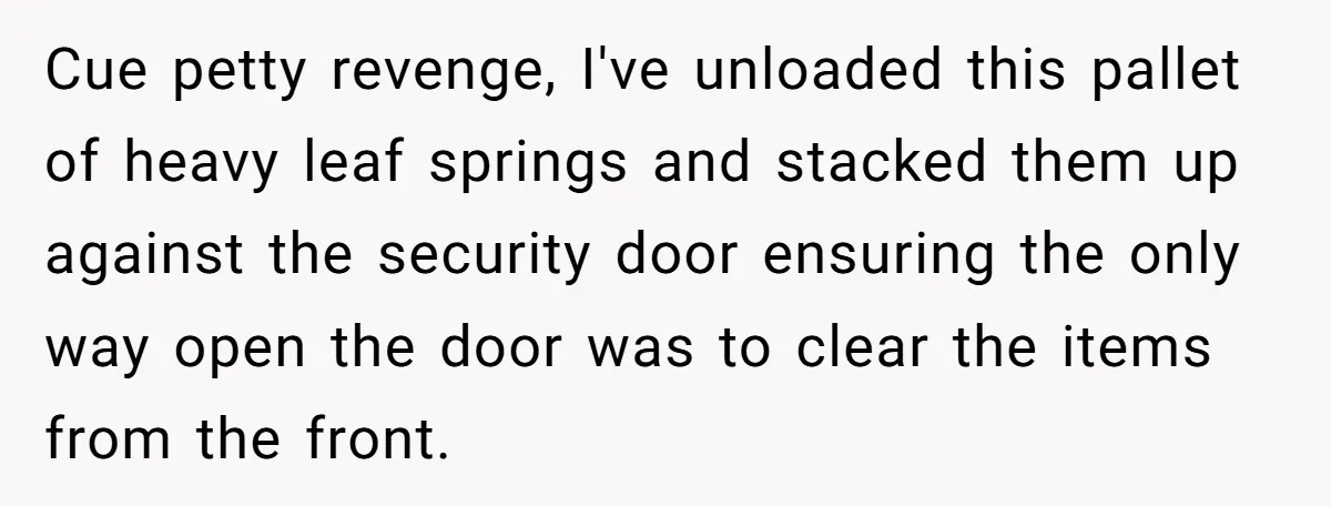 Cue petty revenge, I've unloaded this pallet of heavy leaf springs and stacked them up against the security door ensuring the only way open the door was to clear the...