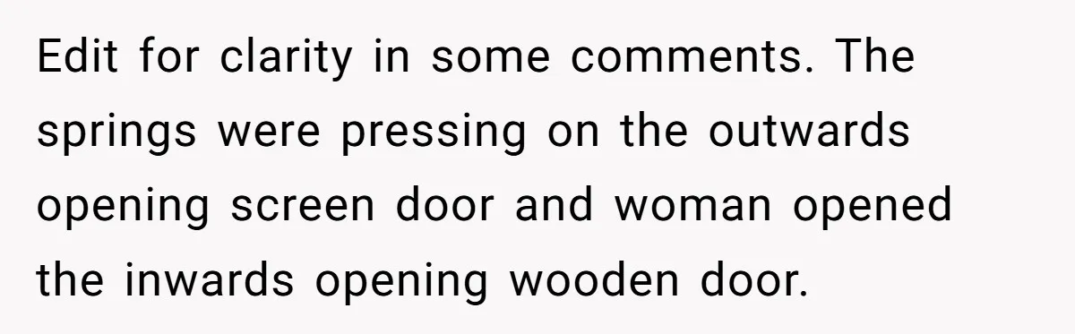 Edit for clarity in some comments. The springs were pressing on the outwards opening screen door and woman opened the inwards opening wooden door.