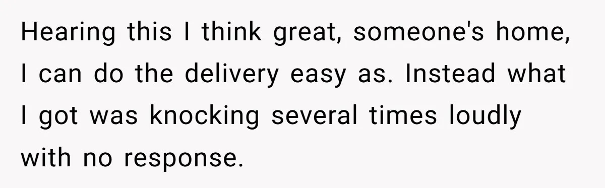 Hearing this I think great, someone's home, I can do the delivery easy as. Instead what I got was knocking several times loudly with no response.