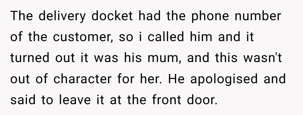 The delivery docket had the phone number of the customer, so i called him and it turned out it was his mum, and this wasn't out of character for her....