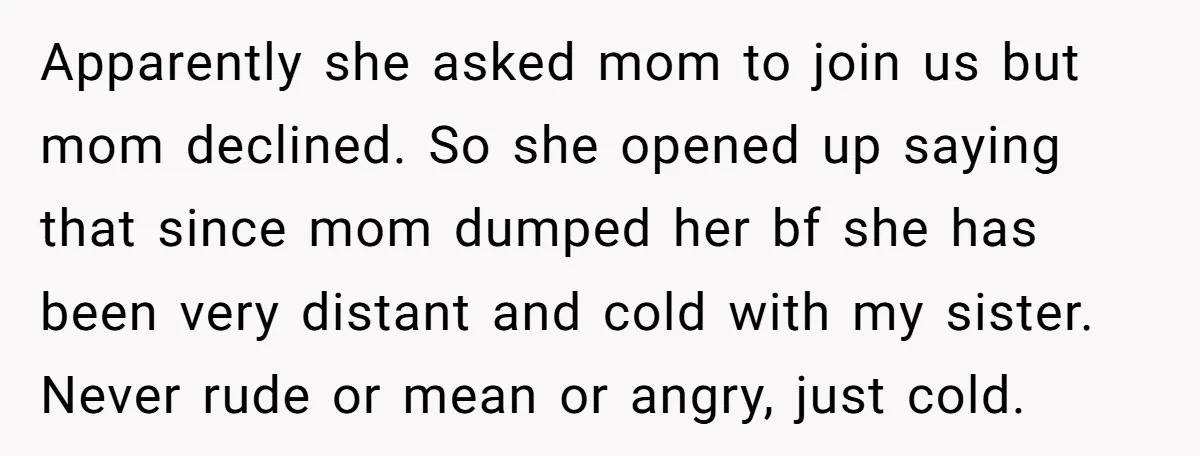 Apparently she asked mom to join us but mom declined. So she opened up saying that since mom dumped her bf she has been very distant and cold with my...