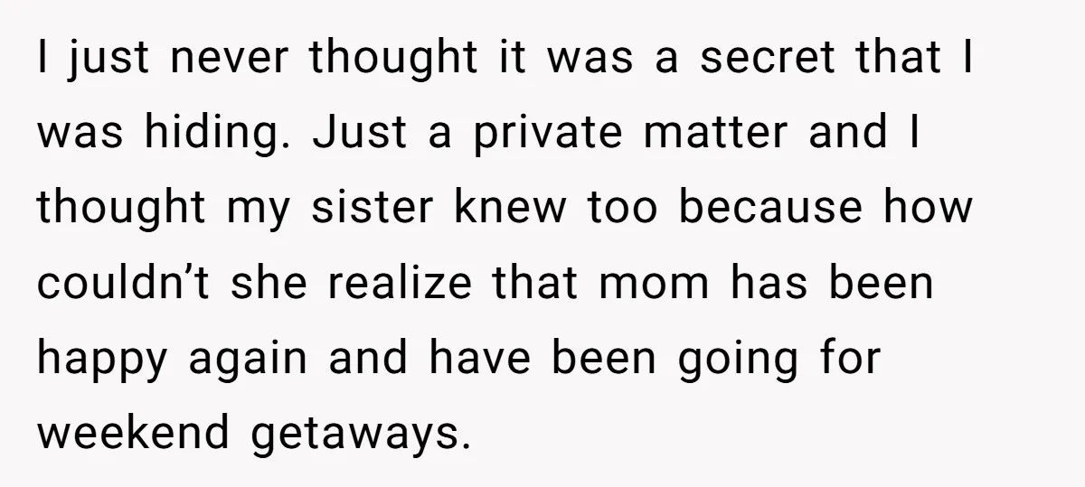 I just never thought it was a secret that I was hiding. Just a private matter and I thought my sister knew too because how couldn’t she realize that mom...
