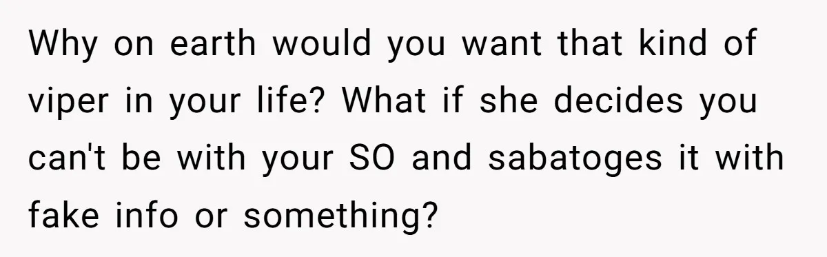 Why on earth would you want that kind of viper in your life? What if she decides you can't be with your SO and sabatoges it with fake info or...