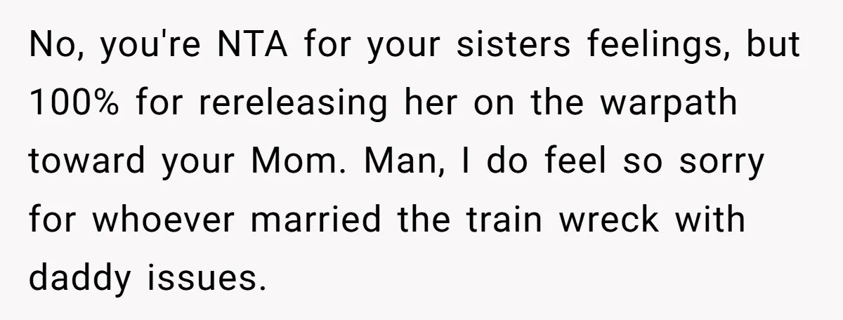 No, you're NTA for your sisters feelings, but 100% for rereleasing her on the warpath toward your Mom. Man, I do feel so sorry for whoever married the train wreck...