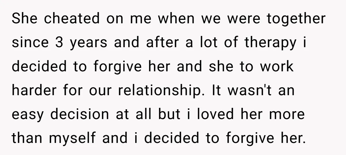 She cheated on me when we were together since 3 years and after a lot of therapy i decided to forgive her and she to work harder for our relationship....