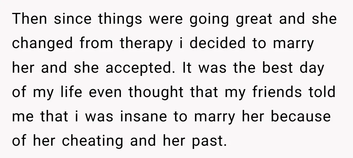 Then since things were going great and she changed from therapy i decided to marry her and she accepted. It was the best day of my life even thought that...
