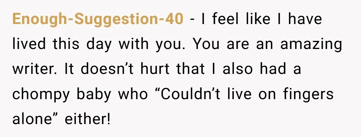 Enough-Suggestion-40 − I feel like I have lived this day with you. You are an amazing writer. It doesn’t hurt that I also had a chompy baby who “Couldn’t live...