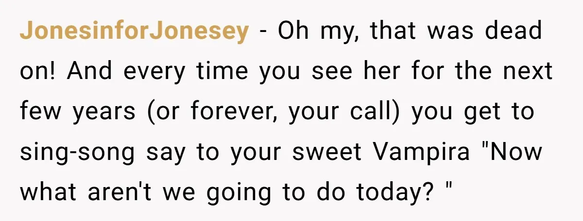 JonesinforJonesey − Oh my, that was dead on! And every time you see her for the next few years (or forever, your call) you get to sing-song say to your...