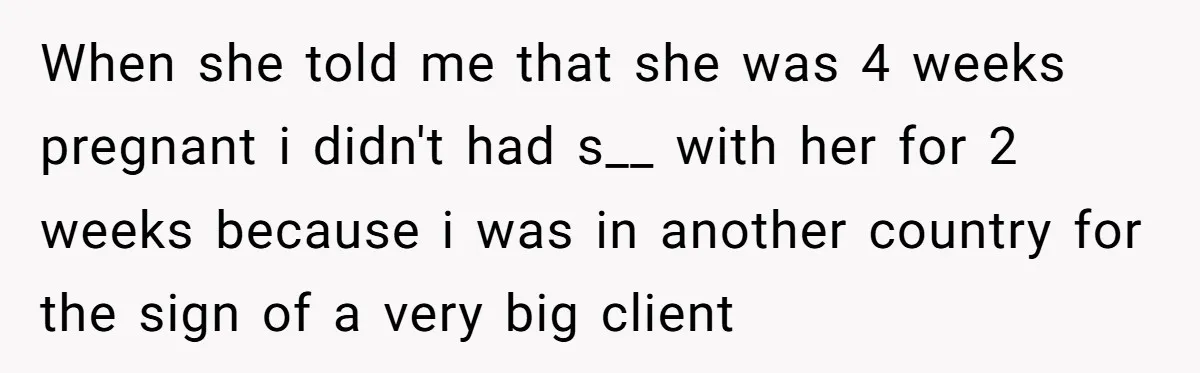 When she told me that she was 4 weeks pregnant i didn't had s__ with her for 2 weeks because i was in another country for the sign of a...