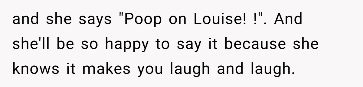 and she says "Poop on Louise! !". And she'll be so happy to say it because she knows it makes you laugh and laugh.