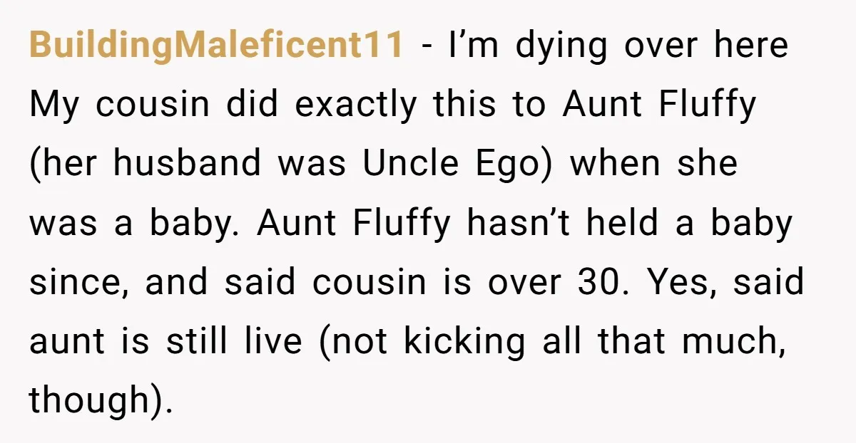 BuildingMaleficent11 − I’m dying over here My cousin did exactly this to Aunt Fluffy (her husband was Uncle Ego) when she was a baby. Aunt Fluffy hasn’t held a baby...