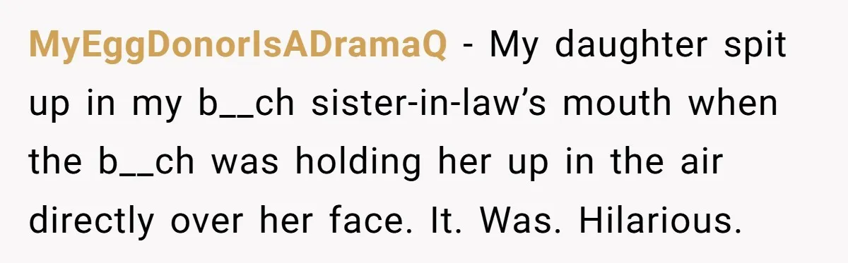 MyEggDonorIsADramaQ − My daughter spit up in my b__ch sister-in-law’s mouth when the b__ch was holding her up in the air directly over her face. It. Was. Hilarious.