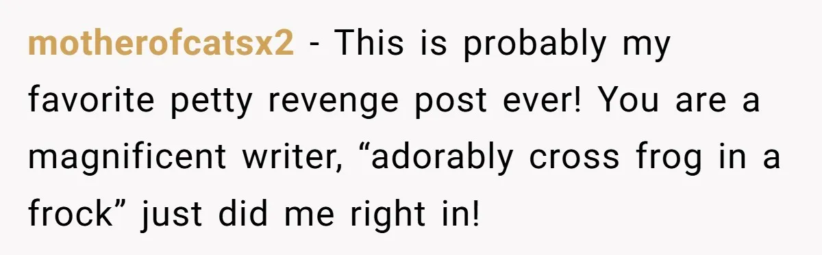 motherofcatsx2 − This is probably my favorite petty revenge post ever! You are a magnificent writer, “adorably cross frog in a frock” just did me right in!